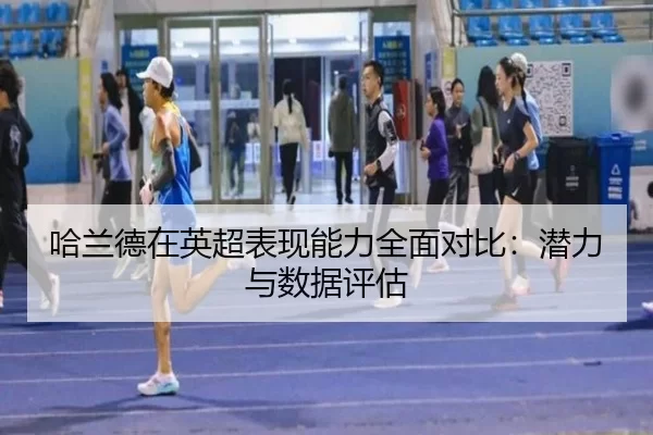哈兰德在英超表现能力全面对比：潜力与数据评估