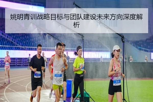 姚明青训战略目标与团队建设未来方向深度解析