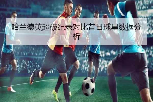 哈兰德英超破纪录对比昔日球星数据分析