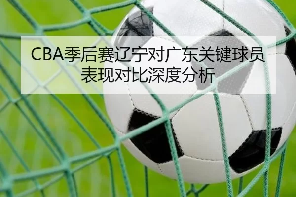 CBA季后赛辽宁对广东关键球员表现对比深度分析