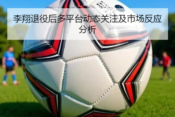 李翔退役后多平台动态关注及市场反应分析