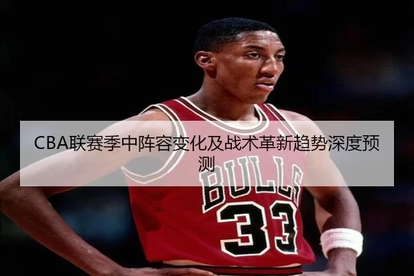 CBA联赛季中阵容变化及战术革新趋势深度预测